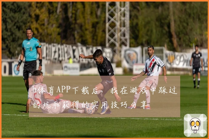 b体育APP下载后，我在游戏中踩过的坑和获得的实用技巧分享